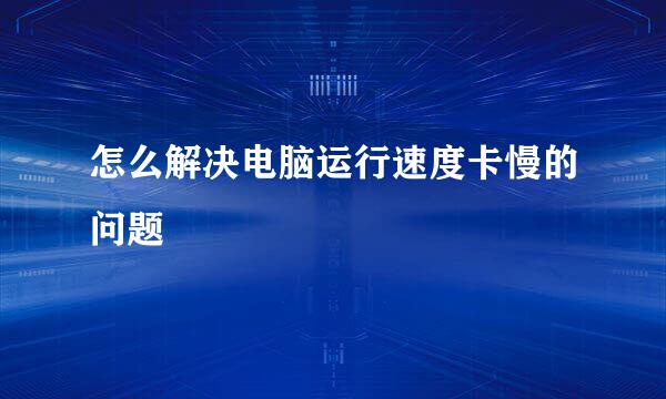 怎么解决电脑运行速度卡慢的问题