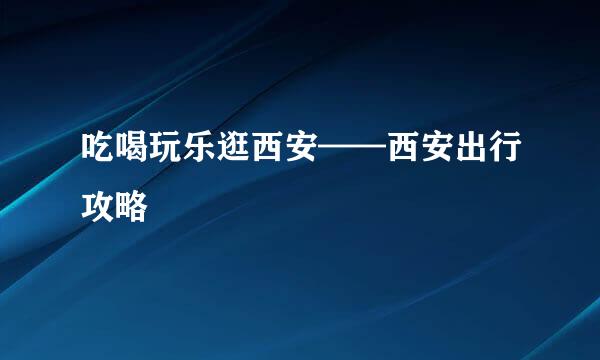 吃喝玩乐逛西安——西安出行攻略