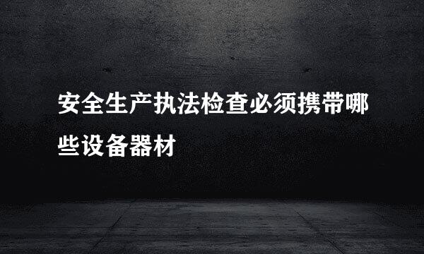 安全生产执法检查必须携带哪些设备器材