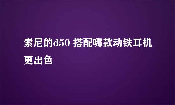 索尼的d50 搭配哪款动铁耳机更出色
