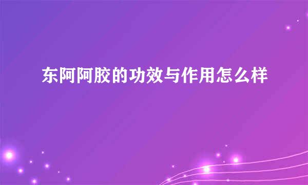 东阿阿胶的功效与作用怎么样