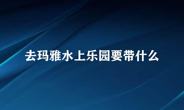 去玛雅水上乐园要带什么