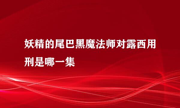 妖精的尾巴黑魔法师对露西用刑是哪一集