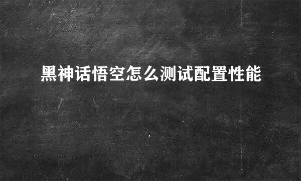 黑神话悟空怎么测试配置性能