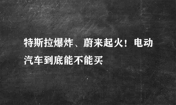 特斯拉爆炸、蔚来起火！电动汽车到底能不能买