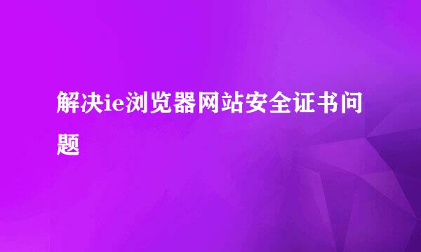 解决ie浏览器网站安全证书问题