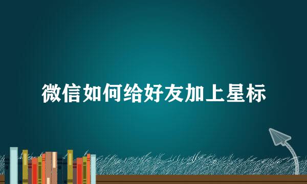 微信如何给好友加上星标