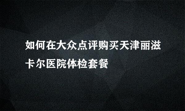 如何在大众点评购买天津丽滋卡尔医院体检套餐