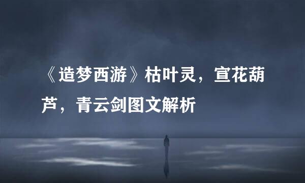 《造梦西游》枯叶灵，宣花葫芦，青云剑图文解析