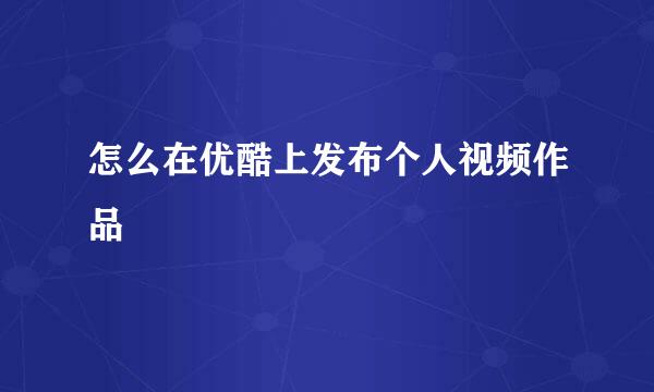 怎么在优酷上发布个人视频作品