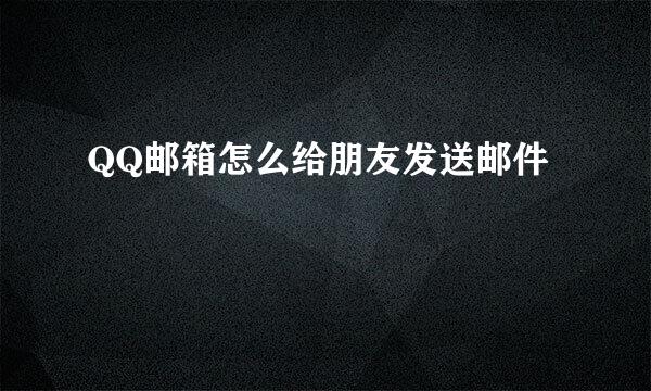 QQ邮箱怎么给朋友发送邮件