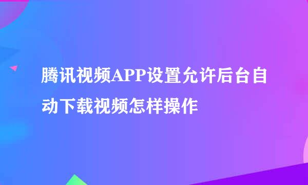 腾讯视频APP设置允许后台自动下载视频怎样操作
