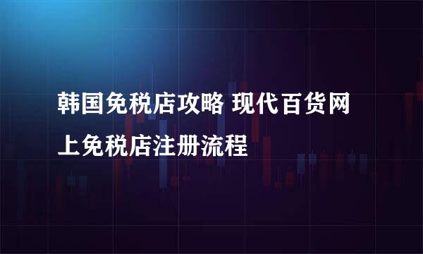 韩国免税店攻略 现代百货网上免税店注册流程