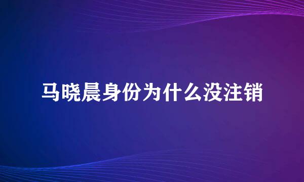马晓晨身份为什么没注销