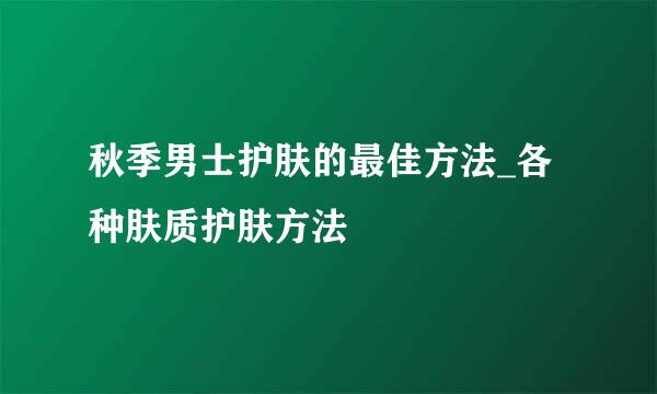 秋季男士护肤的最佳方法_各种肤质护肤方法