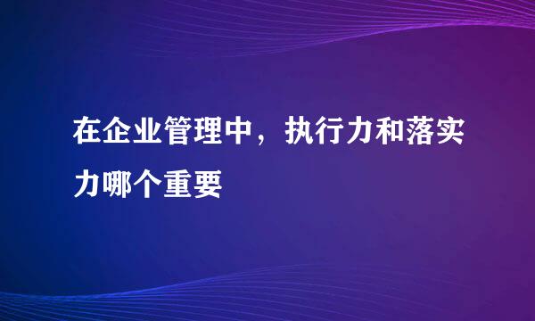 在企业管理中，执行力和落实力哪个重要