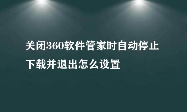 关闭360软件管家时自动停止下载并退出怎么设置