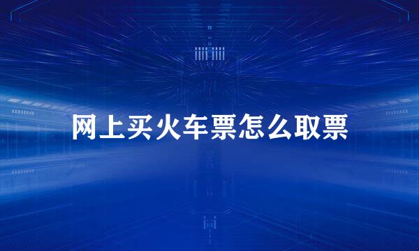 网上买火车票怎么取票
