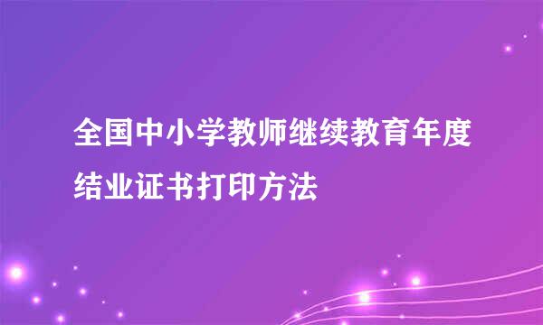 全国中小学教师继续教育年度结业证书打印方法