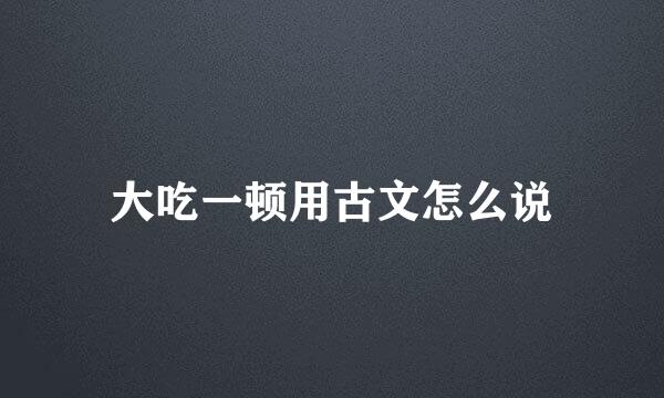 大吃一顿用古文怎么说