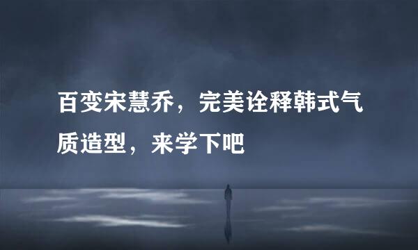 百变宋慧乔，完美诠释韩式气质造型，来学下吧