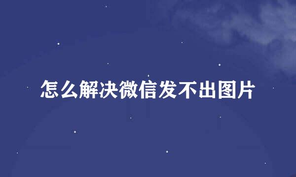 怎么解决微信发不出图片