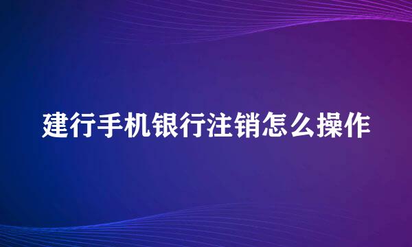 建行手机银行注销怎么操作