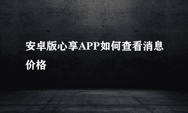安卓版心享APP如何查看消息价格