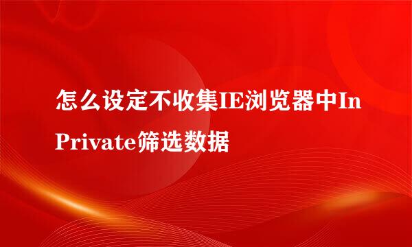 怎么设定不收集IE浏览器中InPrivate筛选数据