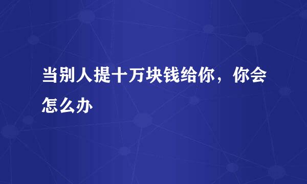 当别人提十万块钱给你，你会怎么办