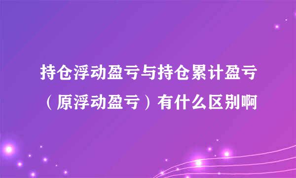 持仓浮动盈亏与持仓累计盈亏（原浮动盈亏）有什么区别啊