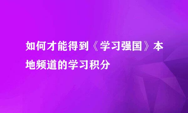 如何才能得到《学习强国》本地频道的学习积分