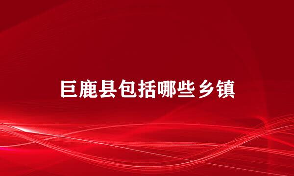 巨鹿县包括哪些乡镇
