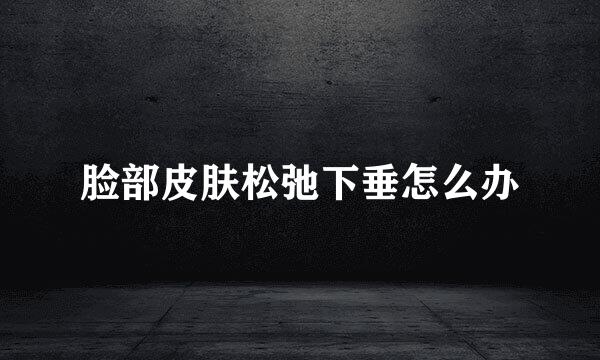脸部皮肤松弛下垂怎么办