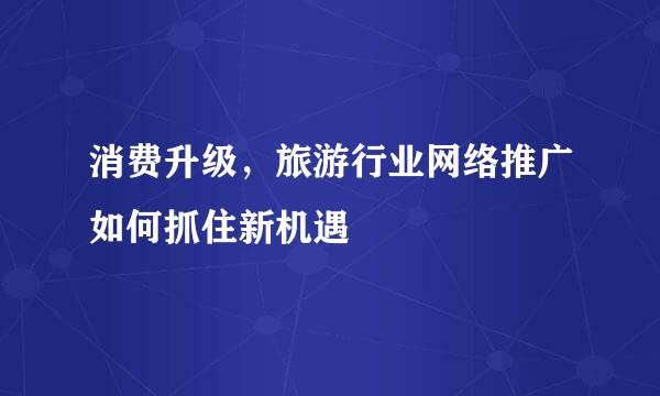 消费升级，旅游行业网络推广如何抓住新机遇