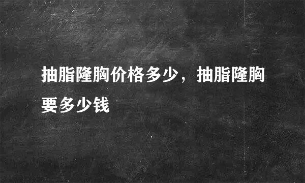 抽脂隆胸价格多少，抽脂隆胸要多少钱