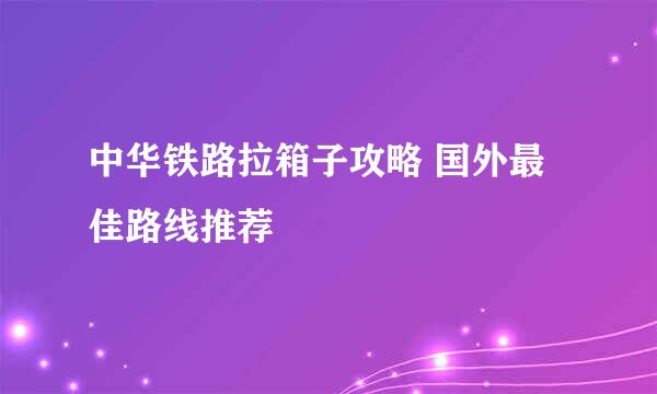 中华铁路拉箱子攻略 国外最佳路线推荐