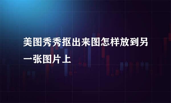 美图秀秀抠出来图怎样放到另一张图片上