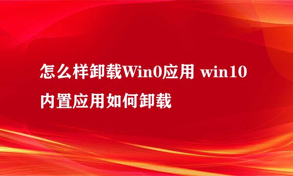 怎么样卸载Win0应用 win10内置应用如何卸载