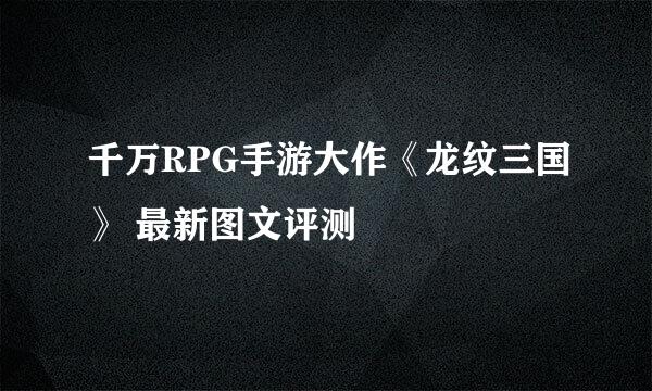 千万RPG手游大作《龙纹三国》 最新图文评测