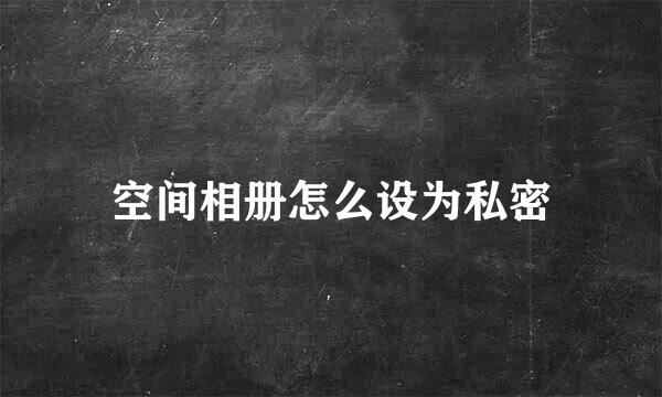空间相册怎么设为私密