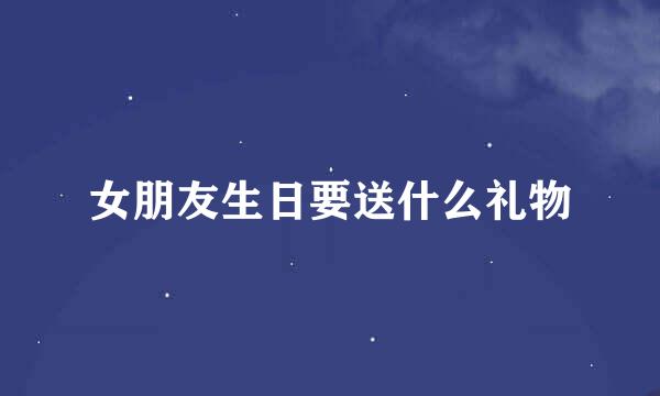 女朋友生日要送什么礼物