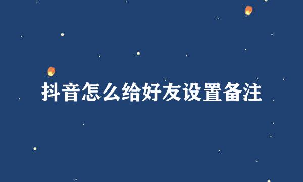 抖音怎么给好友设置备注