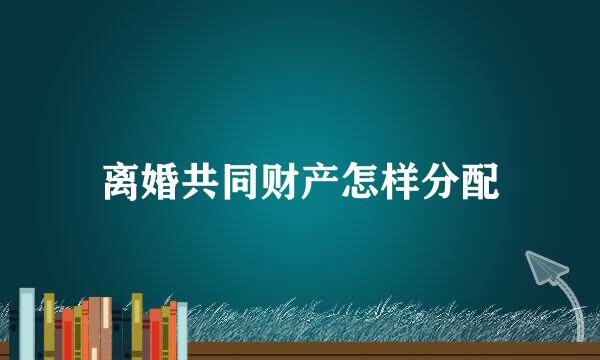 离婚共同财产怎样分配