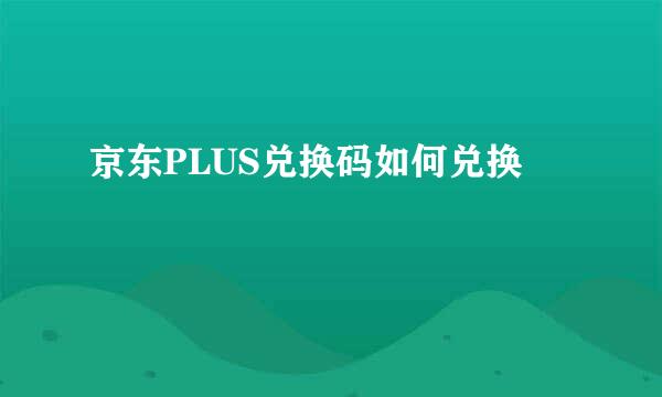 京东PLUS兑换码如何兑换