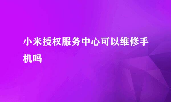 小米授权服务中心可以维修手机吗