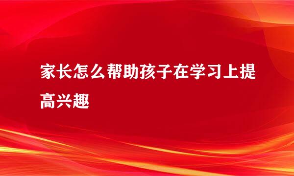家长怎么帮助孩子在学习上提高兴趣