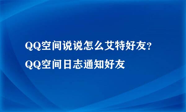 QQ空间说说怎么艾特好友？QQ空间日志通知好友