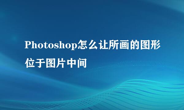 Photoshop怎么让所画的图形位于图片中间