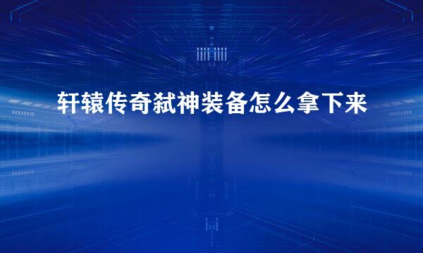 轩辕传奇弑神装备怎么拿下来